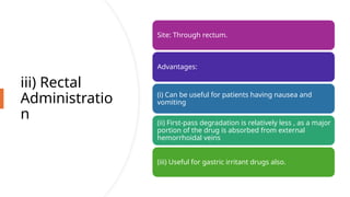 iii) Rectal
Administratio
n
Site: Through rectum.
Advantages:
(i) Can be useful for patients having nausea and
vomiting
(ii) First-pass degradation is relatively less , as a major
portion of the drug is absorbed from external
hemorrhoidal veins
(iii) Useful for gastric irritant drugs also.
 