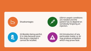 Disadvantages:
(i)Strict aseptic conditions
are needed and the
patient has to depend on
somebody forgiving an
injection.
(ii) Besides being painful,
it is risky because once
the drug is injected it
cannot be recalled.
(iii) Introduction of any
particulate matter or air
may produce embolism
which may prove fatal.
 