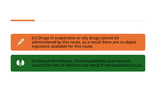 (iv) Drugs in suspension or oily drugs cannot be
administered by this route, as a result there are no depot
injections’ available for this route.
(v) Venous thrombosis, thrombophlebitis and necrosis
around the site of injection can result if extravasation occurs.
 