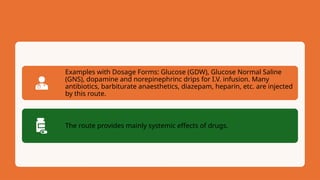 Examples with Dosage Forms: Glucose (GDW), Glucose Normal Saline
(GNS), dopamine and norepinephrinc drips for I.V. infusion. Many
antibiotics, barbiturate anaesthetics, diazepam, heparin, etc. are injected
by this route.
The route provides mainly systemic effects of drugs.
 
