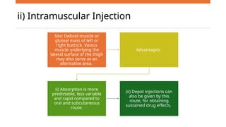 ii) Intramuscular Injection
Site: Deltoid muscle or
gluteal mass of left or
right buttock. Vastus
muscle underlying the
lateral surface of the thigh
may also serve as an
alternative area.
Advantages:
(i) Absorption is more
predictable, less variable
and rapid compared to
oral and subcutaneous
route.
(ii) Depot injections can
also be given by this
route, for obtaining
sustained drug effects.
 