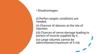 • Disadvantages:
(i) Perfect aseptic conditions are
needed.
(ii) Chances of abscess at the site of
injection.
(iii) Chances of nerve damage leading to
paresis of muscle supplied by it .
(iv) Large volumes cannot be
administered (maximum of 5 ml).
 