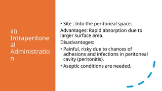 iii)
Intraperitone
al
Administratio
n
• Site : Into the peritoneal space.
Advantages: Rapid absorption due to
larger surface area.
Disadvantages:
• Painful, risky due to chances of
adhesions and infections in peritoneal
cavity (peritonitis).
• Aseptic conditions are needed.
 