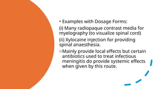 • Examples with Dosage Forms:
(i) Many radiopaque contrast media for
myelography (to visualize spinal cord)
(ii) Xylocaine injection for providing
spinal anaesthesia.
oMainly provide local effects but certain
antibiotics used to treat infectious
meningitis do provide systemic effects
when given by this route.
 