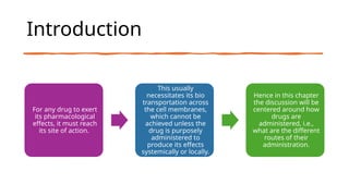 Introduction
For any drug to exert
its pharmacological
effects, it must reach
its site of action.
This usually
necessitates its bio
transportation across
the cell membranes,
which cannot be
achieved unless the
drug is purposely
administered to
produce its effects
systemically or locally.
Hence in this chapter
the discussion will be
centered around how
drugs are
administered, i.e.,
what are the different
routes of their
administration.
 