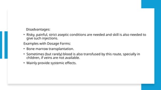 Disadvantages:
• Risky, painful, strict aseptic conditions are needed and skill is also needed to
give such injections.
Examples with Dosage Forms:
• Bone marrow transplantation.
• Sometimes (but rarely) blood is also transfused by this route, specially in
children, if veins are not available.
• Mainly provide systemic effects.
 