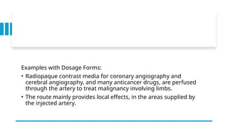Examples with Dosage Forms:
• Radiopaque contrast media for coronary angiography and
cerebral angiography, and many anticancer drugs, are perfused
through the artery to treat malignancy involving limbs.
• The route mainly provides local effects, in the areas supplied by
the injected artery.
 