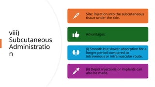 viii)
Subcutaneous
Administratio
n
Site: Injection into the subcutaneous
tissue under the skin.
Advantages:
(i) Smooth but slower absorption for a
longer period compared to
intravenous or intramuscular route.
(ii) Depot injections or implants can
also be made.
 
