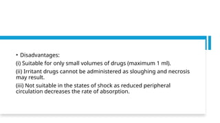 • Disadvantages:
(i) Suitable for only small volumes of drugs (maximum 1 ml).
(ii) Irritant drugs cannot be administered as sloughing and necrosis
may result.
(iii) Not suitable in the states of shock as reduced peripheral
circulation decreases the rate of absorption.
 
