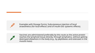 Examples with Dosage Forms: Subcutaneous injection of local
anaesthetics (for local effects') and of insulin (for systemic effects).
Vaccines are administered preferably by this route as the active protein
reaches the lymphoid tissue directly, through lymphatics, without getting
destroyed elsewhere in the body (e.g., by peptidases and esterases in the
muscle mass).
 
