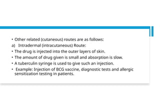 • Other related (cutaneous) routes are as follows:
a) Intradermal (intracutaneous) Route:
• The drug is injected into the outer layers of skin.
• The amount of drug given is small and absorption is slow.
• A tuberculin syringe is used to give such an injection.
• Example: Injection of BCG vaccine, diagnostic tests and allergic
sensitization testing in patients.
 