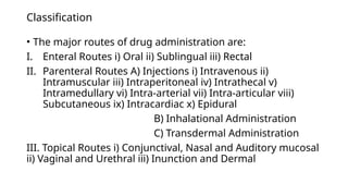 Classification
• The major routes of drug administration are:
I. Enteral Routes i) Oral ii) Sublingual iii) Rectal
II. Parenteral Routes A) Injections i) Intravenous ii)
Intramuscular iii) Intraperitoneal iv) Intrathecal v)
Intramedullary vi) Intra-arterial vii) Intra-articular viii)
Subcutaneous ix) Intracardiac x) Epidural
B) Inhalational Administration
C) Transdermal Administration
III. Topical Routes i) Conjunctival, Nasal and Auditory mucosal
ii) Vaginal and Urethral iii) Inunction and Dermal
 
