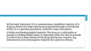 b) Dermojet Injections: It is a subcutaneous needleless injection of a
drug by means of a high-velocity jet projected through a microfined
orifice. It is a painless procedure, useful for mass inoculation.
c) Pellet and Biodegradable Implants: The drug as a solid pellet or
packed in biodegradable tubes is implanted under the skin to provide
a uniform but a slow release of the drug lasting over months, e.g.,
testosterone and contraceptive implants (for systemic effects).
 