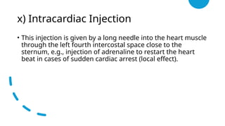 x) Intracardiac Injection
• This injection is given by a long needle into the heart muscle
through the left fourth intercostal space close to the
sternum, e.g., injection of adrenaline to restart the heart
beat in cases of sudden cardiac arrest (local effect).
 
