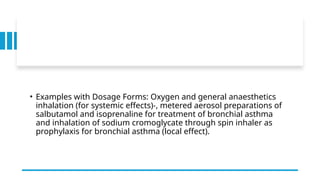 • Examples with Dosage Forms: Oxygen and general anaesthetics
inhalation (for systemic effects)-, metered aerosol preparations of
salbutamol and isoprenaline for treatment of bronchial asthma
and inhalation of sodium cromoglycate through spin inhaler as
prophylaxis for bronchial asthma (local effect).
 