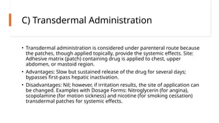 C) Transdermal Administration
• Transdermal administration is considered under parenteral route because
the patches, though applied topically, provide the systemic effects. Site:
Adhesive matrix (patch) containing drug is applied to chest, upper
abdomen, or mastoid region.
• Advantages: Slow but sustained release of the drug for several days;
bypasses first-pass hepatic inactivation.
• Disadvantages: Nil; however, if irritation results, the site of application can
be changed. Examples with Dosage Forms: Nitroglycerin (for angina),
scopolamine (for motion sickness) and nicotine (for smoking cessation)
transdermal patches for systemic effects.
 