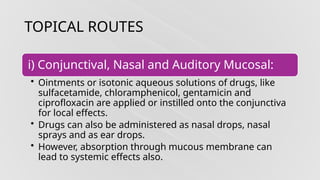 TOPICAL ROUTES
i) Conjunctival, Nasal and Auditory Mucosal:
• Ointments or isotonic aqueous solutions of drugs, like
sulfacetamide, chloramphenicol, gentamicin and
ciprofloxacin are applied or instilled onto the conjunctiva
for local effects.
• Drugs can also be administered as nasal drops, nasal
sprays and as ear drops.
• However, absorption through mucous membrane can
lead to systemic effects also.
 