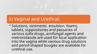 ii) Vaginal and Urethral:
• Solutions, ointments, emulsion, foams,
tablets, suppositories and pessaries of
various sulfa drugs, antifungal agents and
metronidazole are used for local application
into the vagina while various drug solutions
and pencil-shaped bougies are available for
urethral use.
 