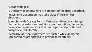 • Disadvantages:
(i) Difficulty in ascertaining the amount of the drug absorbed.
(ii) Systemic absorption may take place if the skin has
abrasions.
Examples with Dosage Forms: Various antibiotic- -antifungal
ointments, powders and solutions, various lotions, liniments,
creams and ointments for their antiseptic, antipruritic and
analgesic effects locally.
• Similarly, antiseptic powders are dusted while analgesic
preparations are sprayed to provide local effects.
 