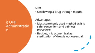i) Oral
Administratio
n
Site:
• Swallowing a drug through mouth.
Advantages:
• Most commonly used method as it is
safe, convenient and painless
procedure.
• Besides, it is economical as
sterilization of drug is not essential.
 