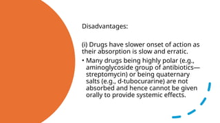 Disadvantages:
(i) Drugs have slower onset of action as
their absorption is slow and erratic.
• Many drugs being highly polar (e.g.,
aminoglycoside group of antibiotics—
streptomycin) or being quaternary
salts (e.g., d-tubocurarine) are not
absorbed and hence cannot be given
orally to provide systemic effects.
 