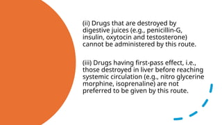 (ii) Drugs that are destroyed by
digestive juices (e.g., penicillin-G,
insulin, oxytocin and testosterone)
cannot be administered by this route.
(iii) Drugs having first-pass effect, i.e.,
those destroyed in liver before reaching
systemic circulation (e.g., nitro glycerine
morphine, isoprenaline) are not
preferred to be given by this route.
 