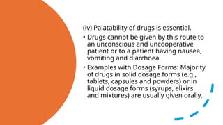(iv) Palatability of drugs is essential.
• Drugs cannot be given by this route to
an unconscious and uncooperative
patient or to a patient having nausea,
vomiting and diarrhoea.
• Examples with Dosage Forms: Majority
of drugs in solid dosage forms (e.g.,
tablets, capsules and powders) or in
liquid dosage forms (syrups, elixirs
and mixtures) are usually given orally.
 