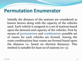 Permutation Enumerator
Initially the distance of the stations are considered as
known factors along with the capacity of the vehicles
used. Each vehicle is assigned to a set of stations based
upon the demand and capacity of the vehicles. First by
means of permutations and combinations possible set
of routes for each vehicles are formed. Among the
route combinations best routes are formed based upon
the distance i.e. based on shortest distances. This
method is suitable for least no of stations (n< 5).
1/12/2016 12
 