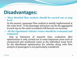 Disadvantages:
 More detailed flow analysis should be carried out at stop
level.
At the present, passenger flow analysis is mainly implemented at
the route level. If the passenger attraction can be dis-aggregated
to each top on the route so analysis will become un-accurate.
 All the Optimized vehicles routes should be evaluated and
compared.
Due to limitation of research time, evaluation after
optimization is only carried out in some important areas such as
commercial and residential zones at the individual route level.
So the distributed optimization for vehicles along with flow
analysis of passengers is not particularly considered.
1/12/2016 19
 