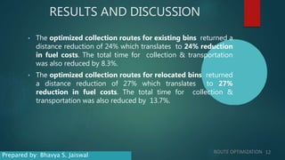 RESULTS AND DISCUSSION
• The optimized collection routes for existing bins returned a
distance reduction of 24% which translates to 24% reduction
in fuel costs. The total time for collection & transportation
was also reduced by 8.3%.
• The optimized collection routes for relocated bins returned
a distance reduction of 27% which translates to 27%
reduction in fuel costs. The total time for collection &
transportation was also reduced by 13.7%.
ROUTE OPTIMIZATION 12
Prepared by: Bhavya S. Jaiswal
 
