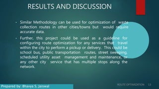 RESULTS AND DISCUSSION
• Similar Methodology can be used for optimization of waste
collection routes in other cities/towns but would require
accurate data.
• Further, this project could be used as a guideline for
configuring route optimization for any services that travel
within the city to perform a pickup or delivery. This could be
school bus, public transportation routes, street sweeping,
scheduled utility asset management and maintenance, or
any other city service that has multiple stops along the
network.
ROUTE OPTIMIZATION 13
Prepared by: Bhavya S. Jaiswal
 