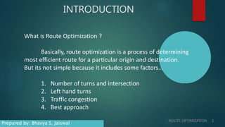 INTRODUCTION
What is Route Optimization ?
Basically, route optimization is a process of determining
most efficient route for a particular origin and destination.
But its not simple because it includes some factors…
1. Number of turns and intersection
2. Left hand turns
3. Traffic congestion
4. Best approach
ROUTE OPTIMIZATION 2
Prepared by: Bhavya S. Jaiswal
 