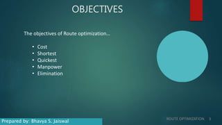 OBJECTIVES
The objectives of Route optimization…
• Cost
• Shortest
• Quickest
• Manpower
• Elimination
ROUTE OPTIMIZATION 3
Prepared by: Bhavya S. Jaiswal
 
