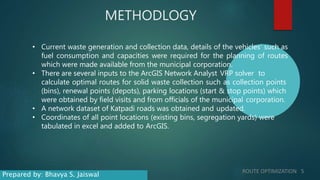 METHODLOGY
• Current waste generation and collection data, details of the vehicles’ such as
fuel consumption and capacities were required for the planning of routes
which were made available from the municipal corporation.
• There are several inputs to the ArcGIS Network Analyst VRP solver to
calculate optimal routes for solid waste collection such as collection points
(bins), renewal points (depots), parking locations (start & stop points) which
were obtained by field visits and from officials of the municipal corporation.
• A network dataset of Katpadi roads was obtained and updated.
• Coordinates of all point locations (existing bins, segregation yards) were
tabulated in excel and added to ArcGIS.
ROUTE OPTIMIZATION 5
Prepared by: Bhavya S. Jaiswal
 