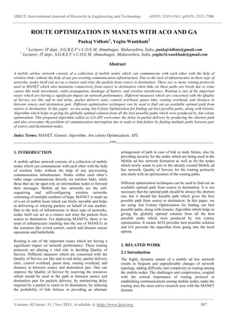 IJRET: International Journal of Research in Engineering and Technology eISSN: 2319-1163 | pISSN: 2321-7308
_______________________________________________________________________________________________
Volume: 02 Issue: 11 | Nov-2013, Available @ http://www.ijret.org 587
ROUTE OPTIMIZATION IN MANETS WITH ACO AND GA
Pankaj Vidhate1
, Yogita Wankhade2
1
Lecturer, IT dept., S.G.R.E.F’s C.O.E.M, Ahmdnagar, Maharashtra, India, pankajvidhate@gmail.com
2
Lecturer, IT dept., S.G.R.E.F’s C.O.E.M, Ahmednagar, Maharashtra, India, yogita16.wankhade@gmail.com
Abstract
A mobile ad-hoc network consists of a collection of mobile nodes which can communicate with each other with the help of
wireless links without the help of any pre-existing communication infrastructure. Due to the lack of infrastructure in these type of
networks, nodes itself can act as a routers and relay the packets from source to destination. There are so many routing protocols
used in MANET which also maintains connectivity from source to destination when links on these paths are break due to some
causes like node movements, radio propagation, drainage of battery, and wireless interference. Routing is one of the important
issues which are having a significant impact on network performance. Different measures which are concerned with the Quality
of Service are like end to end delay, packet delivery ratio, control overhead, pause time, routing overhead, and distance in
between source and destination pair. Different optimization techniques can be used to find out an available optimal path from
source to destination. In this paper, we are using Ant Colony Optimization for finding out best possible paths, along with Genetic
Algorithm which helps in giving the globally optimal solution from all the best possible paths which were produced by Ant colony
optimization. This proposed algorithm called as GA-API overcomes the delay in packet delivery by producing the shortest path
and also overcomes the problem of communication interruption due to node or link failure by finding multiple paths between pair
of source and destination nodes.
Index Terms: MANET, Genetic Algorithm, Ant colony Optimization, API.
--------------------------------------------------------------------***----------------------------------------------------------------------
1. INTRODUCTION
A mobile ad-hoc network consists of a collection of mobile
nodes which can communicate with each other with the help
of wireless links without the help of any pre-existing
communication infrastructure. Nodes within each other’s
radio range communicate directly via wireless links, while
those that are far apart rely on intermediate nodes to forward
their messages. Mobile ad hoc networks are the self-
organizing and self-configuring wireless networks
consisting of multiple numbers of hops. MANET is made up
of a set of mobile hosts which can freely movable and helps
in delivering or relaying packets on behalf of one another.
Due to the lack of infrastructure in these type of networks,
nodes itself can act as a routers and relay the packets from
source to destination. For deploying MANETs, there is no
need of infrastructure resulting into the use of MANETs in
the scenarios like crowd control, search and disaster rescue
operations and battlefields.
Routing is one of the important issues which are having a
significant impact on network performance. These routing
protocols are playing a vital role in deciding Quality of
Service. Different measures which are concerned with the
Quality of Service are like end to end delay, packet delivery
ratio, control overhead, pause time, routing overhead, and
distance in between source and destination pair. One can
improve the Quality of Service by reserving the resources
which would be used in the path in between source and
destination pair for packets delivery, by minimizing delay
required by a packet to reach to its destination, by reducing
the probability of link failures or providing an alternate
arrangement of path in case of link or node failure, also by
providing security for the nodes which are being used in the
Mobile ad hoc network formation as well as for the nodes
which newly wants to join to the already existed Mobile ad
hoc network. Quality of Service for the routing protocols
also deals with an optimization of the routing paths.
Different optimization techniques can be used to find out an
available optimal path from source to destination. It is not
necessary that the optimal path should be always the shortest
one, but it should the feasible path which gives the best
possible path from source to destination. In this paper, we
are using Ant Colony Optimization for finding out best
possible paths, along with Genetic Algorithm which helps in
giving the globally optimal solution from all the best
possible paths which were produced by Ant colony
optimization. It means ACO provides best possible solution
and GA prevents the algorithm from going into the local
optima.
2. RELATED WORK
2.1 Introduction
The highly dynamic nature of a mobile ad hoc network
results in frequent and unpredictable changes of network
topology, adding difficulty and complexity to routing among
the mobile nodes. The challenges and complexities, coupled
with the critical importance of routing protocol in
establishing communications among mobile nodes, make the
routing area the most active research area with the MANET
domain.
 