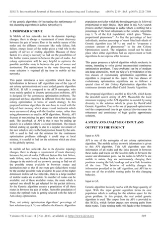 IJRET: International Journal of Research in Engineering and Technology eISSN: 2319-1163 | pISSN: 2321-7308
_______________________________________________________________________________________________
Volume: 02 Issue: 11 | Nov-2013, Available @ http://www.ijret.org 589
of the genetic algorithms for increasing the performance of
the clustering algorithms in ad hoc networks [8].
3. PROPOSED SCHEME
In Mobile ad hoc networks due to its dynamic topology
changes, there is always a requirement of route discovery
between the pair of nodes. Due to the mobile nature of the
nodes and the different constraints like node failure, link
failure, energy issues of the nodes plays a vital role in the
quality of service of routing algorithm. Because of these
factors it is always necessity to find out the possibilities of
the further routes present in between the pair of nodes. Ant
colony optimization will be very helpful to optimize the
possible available route in between the pair of source and
destination. The optimization in the route discovery and
route selection is required all the time in mobile ad hoc
networks.
This paper introduces a new algorithm which does the
hybridization in between API algorithm (one of the type of
ant colony optimization) and a real coded genetic algorithm
(RCGA). If API is compared to its ACO surrogates, who
were mainly applied to discrete optimization problems, API
is designed for the continuous optimization problems. The
proposed ant-base algorithm is different from the basic ant
colony optimization in terms of search strategy. In this
proposed ant-base algorithm, the ants have to travel with the
help of their memory which stores visual landmarks which
were encountered along with the familiar routes, rather than
using pheromones as used in ACO algorithms. Mainly, API
focuses at maximizing the prey rather than minimizing the
path. The drawback of API is that it may be ending up
quickly in a solution which is a local minimum. The reason
behind ending up quickly is due to a regular movement of
the nest which is only in the best position found by the ants.
API is used to find out the solution for the continuous
optimization problems although it could stop at local
minima, it is useful to find out the solutions which are close
to the globally optimal.
In mobile ad hoc networks due to its dynamic topology
changes, there is always a requirement of route discovery
between the pair of nodes. Different factors like link failure,
node failure, node battery backup leads to the continuous
changes in the mobile ad hoc network causing to find out all
the possible routes available in between source and
destination pair so that if one route gets failed there would
be the another possible route available. In case of the higher
dimension mobile ad hoc networks, there is a large number
of mobile nodes are available. So number of routes can be
available, out of these available routes, the route which is
optimal one should be get selected for the packet delivery.
So the Genetic algorithm creates a population of all these
routes in between the pair of nodes. From this population of
routes the optimal route is getting selected with the help of
Ant colony optimization.
Thus, ant colony optimization algorithms’ percentage of
best solutions (say K %) are added to the Genetic Algorithm
population pool after which the breeding process is followed
proportional to their fitness. Then after in this ACO search
process another percentage is added which is nothing but a
percentage of the best individuals in the Genetic Algorithm
(say L % of the GA population) which gives “fitness-
proportional pheromone”. As like the percentage of best
individuals, another percentage of worst fitted individuals of
Genetic algorithm (say M %) are used to “evaporate a
constant amount of pheromones” in the Ant Colony
Optimization search. The migration would not be taken
place when either algorithms find an improvement or both
algorithms do no improve after iteration.
This paper proposes a hybrid algorithm which stochastic in
nature, intending to solve global unconstrained continuous
optimization problems. These problems can be of medium
and large dimensions. With the help of a hybridization of the
two classes of evolutionary optimization algorithms an
algorithm is proposed in this paper. The two classes of
evolutionary optimization algorithms are as follows: a
special class of Ant Colony Optimization algorithm for
continuous domain and a Real-Coded Genetic Algorithm.
The proposed algorithm is entitled as GA-API, which keeps
the downhill search ability of API. Meanwhile the local
minimum trapping in the API algorithm is avoided by using
diversity in the solution which is given by Real-Coded
Genetic Algorithm. Due to the use of proposed optimization
tool the computational time is get reduced also increases the
robustness and consistency of high quality approximate
solutions.
4. STUDY AND ANALYSIS OF INPUT AND
OUTPUT TO THE PROJECT
Input to API:
API is one of the surrogates of ant colony optimization
algorithm. The mobile ad hoc network information is given
to this API algorithm. This API algorithm uses this
information of all nodes and the links present in between
these nodes and traces out the feasible paths in between the
source and destination pairs. As the nodes in MANETs are
mobile in nature, they are continuously changing their
positions causing the link breakage and new link formation
all the time. This behavior of mobility changes the
information provided to the API algorithm, and API has to
trace out all the available routing paths for this changing
behavior.
Input to GA:
Genetic algorithm basically works with the large quantity of
input. With this input genetic algorithm forms its own
population which is nothing but the solution space for the
given problem. In this project, the real coded genetic
algorithm is used. The output from the API is provided to
this RCGA, which further creates new routing paths from
these routes. These routing paths will leads to the formation
 