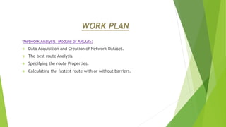 WORK PLAN
‘Network Analysis’ Module of ARCGIS:
 Data Acquisition and Creation of Network Dataset.
 The best route Analysis.
 Specifying the route Properties.
 Calculating the fastest route with or without barriers.
 