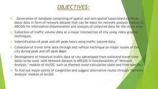 OBJECTIVES:
 .Generation of database comprising of spatial and non-spatial (associated attribute
data) data in form of network dataset that can be input for network analysis module of
ARCGIS for information dissemination and analysis of collected data for the study area.
 Collection of traffic volume data at a major intersection of city using video-graphic
techniques.
 Indentification of peak and off-peak hours using traffic volume data.
 Collection of travel time data through test vehicle technique on major routes of the
city during peak and off-peak hour.
 Development of historical traffic data of city (developed from collected travel time
data) to be used with Network dataset in ARCGIS in functionalities of ‘Network
Analysis ‘ module of ArcGIS such as shortest route calculation (date and time specific)
 To find out major points of congestion and suggest alternative routes through ‘Network
Analysis’ module of ArcGIS
 