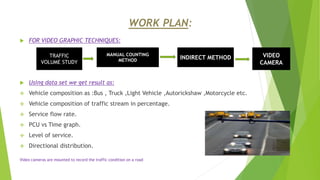 WORK PLAN:
 FOR VIDEO GRAPHIC TECHNIQUES:
 Using data set we get result as:
 Vehicle composition as :Bus , Truck ,Light Vehicle ,Autorickshaw ,Motorcycle etc.
 Vehicle composition of traffic stream in percentage.
 Service flow rate.
 PCU vs Time graph.
 Level of service.
 Directional distribution.
Video cameras are mounted to record the traffic condition on a road
TRAFFIC
VOLUME STUDY
MANUAL COUNTING
METHOD INDIRECT METHOD VIDEO
CAMERA
 