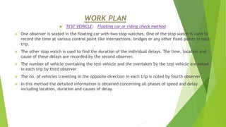 WORK PLAN
 TEST VEHICLE: Floating car or riding check method
 One observer is seated in the floating car with two stop watches. One of the stop watch is used to
record the time at various control point like intersections, bridges or any other fixed points in each
trip.
 The other stop watch is used to find the duration of the individual delays. The time, location and
cause of these delays are recorded by the second observer.
 The number of vehicle overtaking the test vehicle and the overtaken by the test vehicle are noted
in each trip by third observer
 The no. of vehicles travelling in the opposite direction in each trip is noted by fourth observer
 In this method the detailed information is obtained concerning all phases of speed and delay
including location, duration and causes of delay.
 