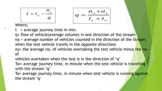 Where,
t = average journey time in min.
q= flow of vehicle(average volume) in one direction of the stream
na = average number of vehicles counted in the direction of the Stream
when the test vehicle travels in the opposite directions
ny= the average no. of vehicles overtaking the test vehicle minus the no.
of
vehicles overtaken when the test is in the direction of ‘q’
Tw= average journey time, in minute when the test vehicle is travelling
with the stream ‘q’
Ta= average journey time, in minute when test vehicle is running against
the stream ‘q’
 