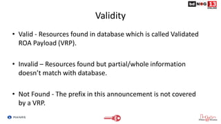 Validity
• Valid - Resources found in database which is called Validated
ROA Payload (VRP).
• Invalid – Resources found but partial/whole information
doesn’t match with database.
• Not Found - The prefix in this announcement is not covered
by a VRP.
 