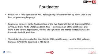 Routinator
• Routinator is free, open source RPKI Relying Party software written by NLnet Labs in the
Rust programming language.
• Routinator connects to the Trust Anchors of the five Regional Internet Registries (RIRs) —
APNIC, AFRINIC, ARIN, LACNIC and RIPE NCC — downloads all of the certificates and
ROAs in the various repositories, verifies the signatures and makes the result available
for use in the BGP workflow.
• The validated cache can be fed directly into RPKI-capable routers via the RPKI to Router
Protocol (RPKI-RTR), described in RFC 8210.
https://rpki.readthedocs.io/en/latest/routinator/index.html
 