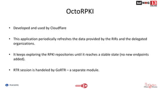 OctoRPKI
• Developed and used by Cloudflare
• This application periodically refreshes the data provided by the RIRs and the delegated
organizations.
• It keeps exploring the RPKI repositories until it reaches a stable state (no new endpoints
added).
• RTR session is handeled by GoRTR – a separate module.
 