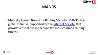 MANRS
• Mutually Agreed Norms for Routing Security (MANRS) is a
global initiative, supported by the Internet Society, that
provides crucial fixes to reduce the most common routing
threats.
 