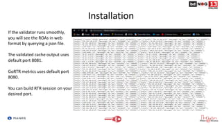 Installation
If the validator runs smoothly,
you will see the ROAs in web
format by querying a json file.
The validated cache output uses
default port 8081.
GoRTR metrics uses default port
8080.
You can build RTR session on your
desired port.
 