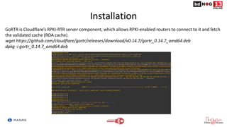 Installation
GoRTR is Cloudflare’s RPKI-RTR server component, which allows RPKI-enabled routers to connect to it and fetch
the validated cache (ROA cache).
wget https://github.com/cloudflare/gortr/releases/download/v0.14.7/gortr_0.14.7_amd64.deb
dpkg -i gortr_0.14.7_amd64.deb
 