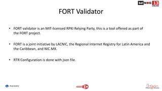 FORT Validator
• FORT validator is an MIT-licensed RPKI Relying Party, this is a tool offered as part of
the FORT project.
• FORT is a joint initiative by LACNIC, the Regional Internet Registry for Latin America and
the Caribbean, and NIC.MX.
• RTR Configuration is done with json file.
 
