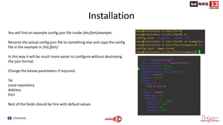 Installation
You will find an example config.json file inside /etc/fort/example.
Rename the actual config.josn file to something else and copy the config
file in the example in /etc/fort/
In this way it will be much more easier to configure without destroying
the json format.
Change the below parameters if required.
Tal
Local-repository
Address
Port
Rest of the fields should be fine with default values.
 