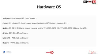 Hardware OS
Juniper - Junos version 12.2 and newer.
Cisco - IOS release 15.2 and newer, as well as Cisco IOS/XR since release 4.3.2.
Nokia - SR OS 12.0.R4 and newer, running on the 7210 SAS, 7250 IXR, 7750 SR, 7950 XRS and the VSR.
Arista - EOS 4.24.0F and newer
MikroTik - 7.0beta7 and newer
Huawei - VRP 8.150 and newer.
 